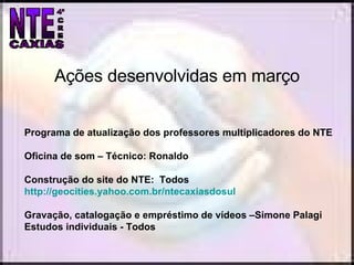 Programa de atualização dos professores multiplicadores do NTE Oficina de som – Técnico: Ronaldo Construção do site do NTE:  Todos  http://geocities.yahoo.com.br/ntecaxiasdosul Gravação, catalogação e empréstimo de vídeos –Simone Palagi Estudos individuais - Todos Ações desenvolvidas em março 