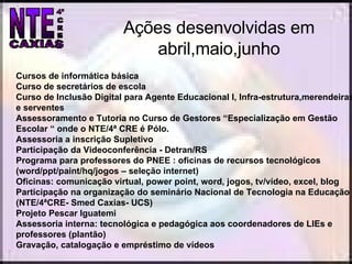 Ações desenvolvidas em abril,maio,junho Cursos de informática básica Curso de secretários de escola Curso de Inclusão Digital para Agente Educacional I, Infra-estrutura,merendeiras e serventes Assessoramento e Tutoria no Curso de Gestores “Especialização em Gestão Escolar “ onde o NTE/4ª CRE é Pólo. Assessoria a inscrição Supletivo Participação da Videoconferência - Detran/RS Programa para professores do PNEE : oficinas de recursos tecnológicos (word/ppt/paint/hq/jogos – seleção internet) Oficinas: comunicação virtual, power point, word, jogos, tv/vídeo, excel, blog Participação na organização do seminário Nacional de Tecnologia na Educação (NTE/4ªCRE- Smed Caxias- UCS)  Projeto Pescar Iguatemi Assessoria interna: tecnológica e pedagógica aos coordenadores de LIEs e professores (plantão) Gravação, catalogação e empréstimo de vídeos 