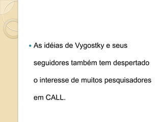 As idéias de Vygostky e seus seguidores também tem despertado o interesse de muitos pesquisadores em CALL. 