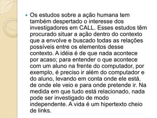 Os estudos sobre a ação humana tem também despertado o interesse dos investigadores em CALL. Esses estudos têm procurado situar a ação dentro do contexto que a envolve e buscado todas as relações possíveis entre os elementos desse contexto. A idéia é de que nada acontece por acaso; para entender o que acontece com um aluno na frente do computador, por exemplo, é preciso ir além do computador e do aluno, levando em conta onde ele está, de onde ele veio e para onde pretende ir. Na medida em que tudo está relacionado, nada pode ser investigado de modo independente. A vida é um hipertexto cheio de links. 