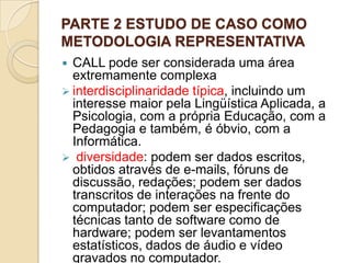 PARTE 2 ESTUDO DE CASO COMO METODOLOGIA REPRESENTATIVA CALL pode ser considerada uma área extremamente complexainterdisciplinaridade típica, incluindo um interesse maior pela Lingüística Aplicada, a Psicologia, com a própria Educação, com a Pedagogia e também, é óbvio, com a Informática. 