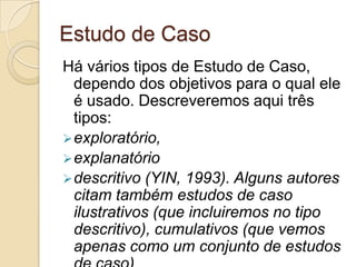 diversidade: podem ser dados escritos, obtidos através de e-mails, fóruns de discussão, redações; podem ser dados transcritos de interações na frente do computador; podem ser especificações técnicas tanto de software como de hardware; podem ser levantamentos estatísticos, dados de áudio e vídeo gravados no computador. Estudo de CasoHá vários tipos de Estudo de Caso, dependo dos objetivos para o qual ele é usado. Descreveremos aqui três tipos: exploratório,