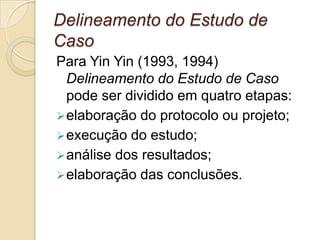 descritivo tem por objetivo mos-trar ao leitor uma realidade que ele não conhece. Não procura estabelecer relações de causa e efeito, mas apenas mostrar a realidade como ela é.explanatório pode ser considerado o mais ambicioso dos três, já que tem por objetivo não apenas descrever uma determinada realidade mas também explicá-la em termos de causa e efeito. Delineamento do Estudo de Caso Para Yin Yin (1993, 1994) Delineamento do Estudo de Caso pode ser dividido em quatro etapas: elaboração do protocolo ou projeto; 
