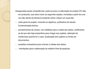 elaboração das conclusões. A primeira etapa no delineamento do estudo de caso é a elaboração do protocolo. O pesquisador deve, em pri-meiro lugar, estabelecer as competências necessárias para conduzir adequadamente o estudo. Para isso ele deve cer-tificar-se de que possui, ou deverá adquirir, caso não as possua, as seguintes competências: 