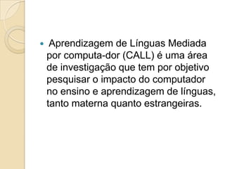 Aprendizagem de Línguas Mediada por computa-dor (CALL) é uma área de investigação que tem por objetivo pesquisar o impacto do computador no ensino e aprendizagem de línguas, tanto materna quanto estrangeiras. 