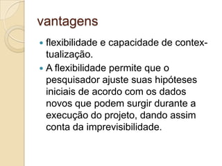 orientações para a elaboração do relatório final da pesquisa. para o relatório final da pesquisa é um ponto contro-vertido na proposta de Yin (1994), já que muitos pesquisa-dores vêem o relatório como algo muito distante no futuro. Yin, no entanto, insiste que o relatório seja planejado des-de o início. A segunda etapa no delineamento do estudo de caso é a execução do projeto. O ponto fundamental aqui é a coleta dos dados, que pode ser feita segundo Yin (1994), usando uma ou mais fontes de informação. Na verdade recomenda-se o uso de várias fontes para aumentar a con-fiabilidade do estudo. As seis fontes recomendadas por Yin são: 