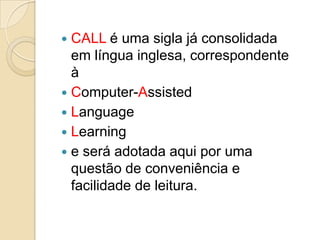 CALL é uma sigla já consolidada em língua inglesa, correspondente à Computer-AssistedLanguageLearninge será adotada aqui por uma questão de conveniência e facilidade de leitura.