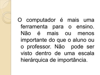 O computador é mais uma ferramenta para o ensino. Não é mais ou menos importante do que o aluno ou o professor. Não  pode ser visto dentro de uma escala hierárquica de importância.