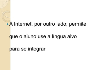 A Internet, por outro lado, permite que o aluno use a língua alvo para se integrar