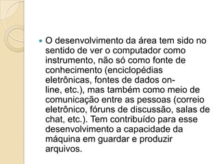 O desenvolvimento da área tem sido no sentido de ver o computador como instrumento, não só como fonte de conhecimento (enciclopédias eletrônicas, fontes de dados on-line, etc.), mas também como meio de comunicação entre as pessoas (correio eletrônico, fóruns de discussão, salas de chat, etc.). Tem contribuído para esse desenvolvimento a capacidade da máquina em guardar e produzir arquivos.