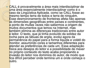 CALL é provavelmente a área mais interdisciplinar de uma área essencialmente interdisciplinar como é o caso da Lingüística Aplicada. como se CALL fosse ao mesmo tempo terra de todos e terra de ninguém. Esse desmoronamento de fronteiras afeta não apenas as dimensões geográficas entre países e continentes, a ponto de muitas vezes não sabermos a origem de muitos documentos que lemos na Internet, mas também elimina as diferenças tradicionais entre autor e leitor. O texto, que já tinha evoluído da solidez da rocha para as tábuas de argila, evolui agora da permanência do papel para a forma líquida e volátil do monitor, assumindo cores e tamanhos diferentes para atender as preferências de cada um. Essa adaptação física aos desejos do leitor e a possibilidade de mexer no próprio conteúdo do texto acaba propiciando a invasão do leitor nos domínios do autor, de modo que fica difícil perceber onde termina um e onde começa o outro. 