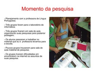 Momento da pesquisa - Planejamento com a professora de Língua Portuguesa; - Três grupos foram para o laboratório de informática; - Três grupos ficaram em sala de aula organizando suas pesquisas para posterior postagem; - Os alunos passaram a trabalhar no material que eu e  professora levamos para a escola; - Poucos grupos trouxeram para sala de aula material de pesquisa; - Os grupos tiveram dificuldades em encontrarem na internet os assuntos de suas pesquisa. 