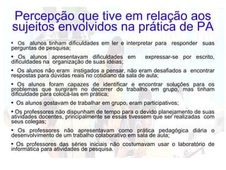 Percepção que tive em relação aos sujeitos envolvidos na prática de PA O s  alunos tinham dificuldades em ler e interpretar para  responder  suas perguntas de pesquisa; Os alunos apresentavam dificuldades em  expressar-se por escrito, dificuldades na  organização de suas idéias; Os alunos não eram  instigados a pensar, não eram desafiados a  encontrar respostas para dúvidas reais no cotidiano da sala de aula;  Os alunos foram capazes de identificar e encontrar soluções para os problemas que surgiram no decorrer do trabalho em grupo, mas tinham dificuldade para colocá-las em prática; Os alunos gostavam de trabalhar em grupo, eram participativos; Os professores não dispunham de tempo para o devido planejamento de suas atividades docentes, principalmente se essas tivessem que ser realizadas  com seus colegas; Os professores não apresentavam como prática pedagógica diária o desenvolvimento de um trabalho colaborativo em sala de aula; Os professores das séries iniciais não costumavam usar o laboratório de informática para atividades de pesquisa. 