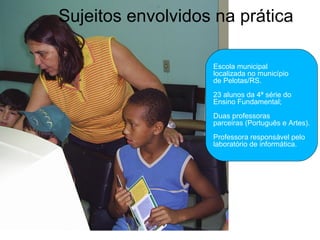 Sujeitos envolvidos na prática Escola municipal  localizada no município  de Pelotas/RS. 23 alunos da 4ª série do  Ensino Fundamental; Duas professoras  parceiras (Português e Artes). Professora responsável pelo  laboratório de informática. 