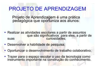 PROJETO DE APRENDIZAGEM Realizar as atividades escolares a partir de assuntos  que são significativos  para eles, a partir de suas  curiosidades; Desenvolver a habilidade de pesquisa; Oportunizar o desenvolvimento de trabalho colaborativo;  Trazer para o espaço escolar o uso da tecnologia como instrumento importante na construção do conhecimento. Projeto de Aprendizagem é uma prática pedagógica que oportuniza aos alunos: 