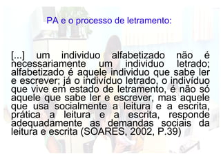 PA e o processo de letramento:  [...] um individuo alfabetizado não é necessariamente um individuo letrado; alfabetizado é aquele individuo que sabe ler e escrever; já o indivíduo letrado, o indivíduo que vive em estado de letramento, é não só aquele que sabe ler e escrever, mas aquele que usa socialmente a leitura e a escrita, prática a leitura e a escrita, responde adequadamente as demandas sociais da leitura e escrita (SOARES, 2002, P.39) 