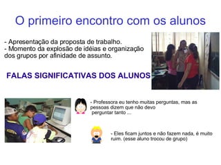 O primeiro encontro com os alunos - Apresentação da proposta de trabalho. - Momento da explosão de idéias e organização dos grupos por afinidade de assunto. FALAS SIGNIFICATIVAS DOS ALUNOS - Professora eu tenho muitas perguntas, mas as pessoas dizem que não devo perguntar tanto ... - Eles ficam juntos e não fazem nada, é muito ruim. (esse aluno trocou de grupo) ‏ 