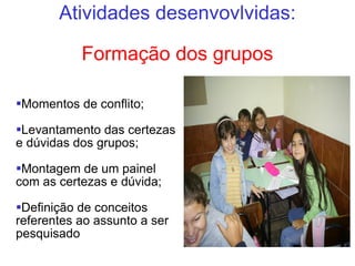Atividades desenvovlvidas: Formação dos grupos Momentos de conflito; Levantamento das certezas e dúvidas dos grupos; Montagem de um painel com as certezas e dúvida; Definição de conceitos referentes ao assunto a ser pesquisado 