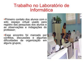 Trabalho no Laboratório de Informática Primeiro contato dos alunos com o  wiki , espaço virtual usado para registro das pesquisas dos alunos e as observações e indagações do professor; Esse encontro foi marcado por conflitos, discussões e algumas dificuldades de organização em alguns grupos; 