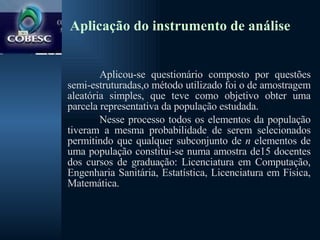 Aplicação do instrumento de análise Aplicou-se questionário composto por questões semi-estruturadas,o método utilizado foi o de amostragem aleatória simples, que teve como objetivo obter uma parcela representativa da população estudada.  Nesse processo todos os elementos da população tiveram a mesma probabilidade de serem selecionados permitindo que qualquer subconjunto de  n  elementos de uma população constitui-se numa amostra de15 docentes dos cursos de graduação: Licenciatura em Computação, Engenharia Sanitária, Estatística, Licenciatura em Física, Matemática. 