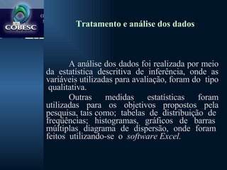 Tratamento e análise dos dados A análise dos dados foi realizada por meio da estatística descritiva de inferência, onde as variáveis utilizadas para avaliação, foram do  tipo  qualitativa.  Outras medidas estatísticas foram utilizadas para os objetivos propostos pela pesquisa, tais como;  tabelas  de  distribuição  de  freqüências;  histogramas,  gráficos  de  barras  múltiplas¸ diagrama  de  dispersão,  onde  foram  feitos  utilizando-se  o  software Excel. 