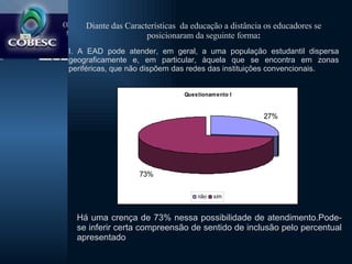 Diante das Características  da educação a distância os educadores se posicionaram da seguinte forma : I. A EAD pode atender, em geral, a uma população estudantil dispersa geograficamente e, em particular, àquela que se encontra em zonas periféricas, que não dispõem das redes das instituições convencionais. Há uma crença de 73% nessa possibilidade de atendimento.Pode-se inferir certa compreensão de sentido de inclusão pelo percentual apresentado 