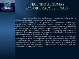 TECENDO ALGUMAS CONSIDERAÇÕES FINAIS As percepções dos professores  acerca da educação  a distância, sugerem  pressupostos  a se retomar:  Um deles é  a questão da necessária articulação significativa entre a formação inicial destes e a formação continuada. Para que se percebam e se articulem como educadores de seu tempo, e assim possam fundamentados na ciência e na produção do conhecimento desenvolver estratégias mediadoras no processo de aprendizagem e de pesquisa, assimilando criticamente a relação educação e  tecnologia digital;  O estudo  ainda apresenta aspectos  para que a instituição atente para o perfil de seu professorado e procure com eles superar  a concepção de  manutenção da transmissão do saber e neste sentido, buscar romper com a atitude do mestre que instrui, em favor do mestre que provoca  a construção da aprendizagem em tempos de tecnologias versáteis. 