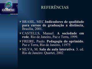 REFERÊNCIAS BRASIL, MEC. Indicadores de qualidade para cursos de graduação a distância , Brasília, 2001. CASTELLS, Manuel.  A sociedade em rede . Rio de Janeiro, Paz e Terra, 1999. FREIRE, Paulo.  Pedagogia do oprimido . Paz e Terra, Rio de Janeiro, 11975 SILVA, M.  Sala de aula interativa . 3. ed. Rio de Janeiro: Quartet, 2002 