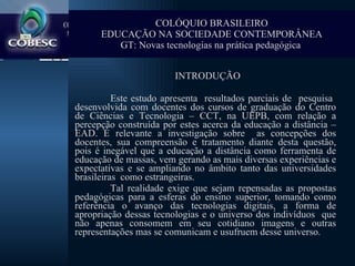 Introdução   INTRODUÇÃO Este estudo apresenta  resultados parciais de  pesquisa  desenvolvida com docentes dos cursos de graduação do Centro de Ciências e Tecnologia – CCT, na UEPB, com relação a percepção construída por estes acerca da educação a distância – EAD. É relevante a investigação sobre  as concepções dos docentes, sua compreensão e tratamento diante desta questão, pois é inegável que a educação a distância como ferramenta de educação de massas, vem gerando as mais diversas experiências e expectativas e se ampliando no âmbito tanto das universidades brasileiras  como estrangeiras.  Tal realidade exige que sejam repensadas as propostas pedagógicas para a esferas do ensino superior, tomando como referência o avanço das tecnologias digitais, a forma de apropriação dessas tecnologias e o universo dos indivíduos  que não apenas consomem em seu cotidiano imagens e outras representações mas se comunicam e usufruem desse universo.  COLÓQUIO BRASILEIRO EDUCAÇÃO NA SOCIEDADE CONTEMPORÂNEA GT: Novas tecnologias na prática pedagógica   