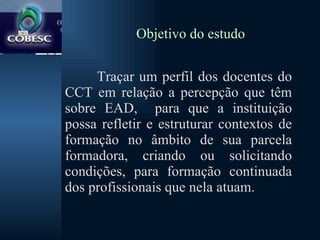 Objetivo do estudo Traçar um perfil dos docentes do CCT em relação a percepção que têm sobre EAD,  para que a instituição possa refletir e estruturar contextos de formação no âmbito de sua parcela formadora, criando ou solicitando condições, para formação continuada dos profissionais que nela atuam.  