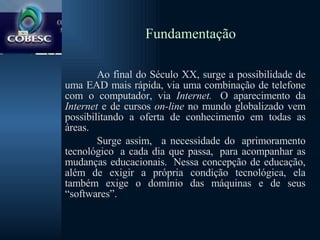 Fundamentação Ao final do Século XX, surge a possibilidade de uma EAD mais rápida, via uma combinação de telefone com o computador, via  Internet.   O aparecimento da  Internet  e de cursos  on-line  no mundo globalizado vem possibilitando a oferta de conhecimento em todas as áreas.   Surge assim,   a necessidade do  aprimoramento tecnológico  a cada dia que passa,  para acompanhar as mudanças educacionais.  Nessa concepção de educação, além de exigir a própria condição tecnológica, ela também exige o domínio das máquinas e de seus “softwares”.  