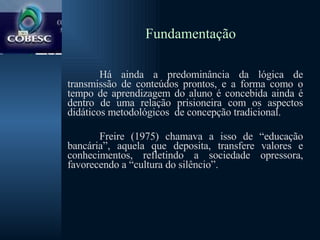 Fundamentação Há ainda a predominância da lógica de transmissão de conteúdos prontos, e a forma como o tempo de aprendizagem do aluno é concebida ainda é dentro de uma relação prisioneira com os aspectos didáticos metodológicos  de concepção tradicional.  Freire (1975) chamava a isso de “educação bancária”, aquela que deposita, transfere valores e conhecimentos, refletindo a sociedade opressora, favorecendo a “cultura do silêncio”.  