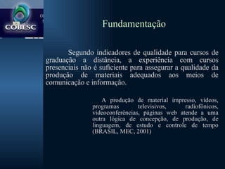 Fundamentação Segundo indicadores de qualidade para cursos de graduação a distância, a experiência com cursos presenciais não é suficiente para assegurar a qualidade da produção de materiais adequados aos meios de comunicação e informação.  A produção de material impresso, vídeos, programas televisivos, radiofônicos, videoconferências, páginas web atende a uma outra lógica de concepção, de produção, de linguagem, de estudo e controle de tempo (BRASIL, MEC, 2001) 