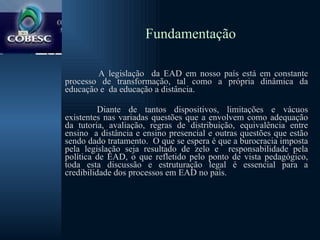 Fundamentação A legislação  da EAD em nosso país está em constante processo de transformação, tal como a própria dinâmica da educação e  da educação a distância.  Diante de tantos dispositivos, limitações e vácuos existentes nas variadas questões que a envolvem como adequação da tutoria, avaliação, regras de distribuição, equivalência entre ensino  a distância e ensino presencial e outras questões que estão sendo dado tratamento.  O que se espera é que a burocracia imposta pela legislação seja resultado de zelo e  responsabilidade pela política de EAD, o que refletido pelo ponto de vista pedagógico, toda esta discussão e estruturação legal é essencial para a credibilidade dos processos em EAD no país. 