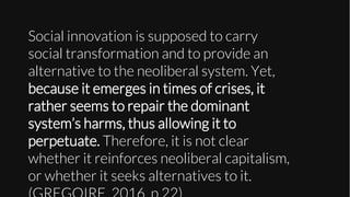 Social innovation is supposed to carry
social transformation and to provide an
alternative to the neoliberal system. Yet,
because it emerges in times of crises, it
rather seems to repair the dominant
system’s harms, thus allowing it to
perpetuate. Therefore, it is not clear
whether it reinforces neoliberal capitalism,
or whether it seeks alternatives to it.
 