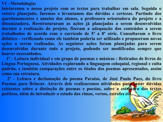 VI - Metodologia: Iniciaremos o nosso projeto com os textos para trabalhar em sala. Seguida o roteiro planejado, faremos o levantamos das dúvidas e certezas. Partindo dos questionamentos e anseios dos alunos, a professora orientadora do projeto e a dinamizadora, Reestruturaram as ações já planejadas a serem desenvolvidas durante a realização do projeto, fizeram a adequação dos conteúdos a serem trabalhados de acordo com o currículo de 5ª a 8ª série. Consultaram o livro didático - verificando como ele também poderia ser utilizado e propuseram novas ações a serem realizadas. As seguintes ações foram planejadas para serem desenvolvidas durante todo o projeto, podendo ser modificadas sempre que houver necessidades.      1º - Leitura individual e em grupo de poemas e músicas : Retirados de livros de Língua Portuguesa. Atividades explorando a linguagem coloquial, regional e culta padrão, e também comparações entre os títulos dos poemas apresentados, assim como sua estrutura.      2º - Leitura e declamação do poema Paraíso, de José Paulo Paes, do livro Poemas para Brincar. Através dele realizaremos atividades para sanar dúvidas existentes sobre a distinção de poemas e poesias, sobre a estrutura dos textos poéticos, além de introduzir o estudo das rimas, versos, estrofes etc...     