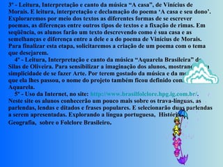 3º - Leitura, Interpretação e canto da música “A casa”, de Vinícius de Morais. E leitura, interpretação e declamação do poema ‘A casa e seu dono’. Exploraremos por meio dos textos as diferentes formas de se escrever poemas, as diferenças entre outros tipos de textos e a fixação de rimas. Em seqüência, os alunos farão um texto descrevendo como é sua casa e as semelhanças e diferença entre a dele e a do poema de Vinícius de Morais. Para finalizar esta etapa, solicitaremos a criação de um poema com o tema que desejarem.      4º - Leitura, Interpretação e canto da música “Aquarela Brasileira” de Silas de Oliveira. Para sensibilizar a imaginação dos alunos, mostrando-os a simplicidade de se fazer Arte. Por terem gostado da música e da mensagem que ela lhes passou, o nome do projeto também ficou definido como Aquarela.      5º - Uso da Internet, no site:  http://www.brasilfolclore.hpg.ig.com.br/ .  Neste site os alunos conhecerão um pouco mais sobre os trava-línguas, as parlendas, lendas e ditados e frases populares. E selecionarão duas parlendas a serem apresentadas. Explorando a língua portuguesa,  História e Geografia,  sobre o Folclore Brasileiro .   