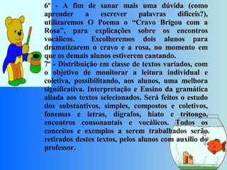 6º - A fim de sanar mais uma dúvida (como aprender a escrever palavras difíceis?), utilizaremos O Poema o “Cravo Brigou com a Rosa”, para explicações sobre os encontros vocálicos.  Escolheremos dois alunos para dramatizarem o cravo e a rosa, no momento em que os demais alunos estiverem cantando.  7º - Distribuição em classe de textos variados, com o objetivo de monitorar a leitura individual e coletiva, possibilitando, aos alunos, uma melhora significativa. Interpretação e Ensino da gramática aliada aos textos selecionados. Será feitos o estudo dos substantivos, simples, compostos e coletivos, fonemas e letras, dígrafos, hiato e tritongo, encontros consonantais e vocálicos. Todos os conceitos e exemplos a serem trabalhados serão retirados destes textos, pelos alunos com auxilio do professor.     