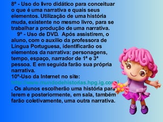 8º - Uso do livro didático para conceituar o que é uma narrativa e quais seus elementos. Utilização de uma história muda, existente no mesmo livro, para se trabalhar a produção de uma narrativa.      9º - Uso de DVD.  Após assistirem, o aluno, com o auxilio da professora de Língua Portuguesa, identificarão os elementos da narrativa: personagens, tempo, espaço, narrador de 1ª e 3ª pessoa. E em seguida farão sua própria narrativa. 10º-Uso da Internet no site:  http://www.mundodehistorias.hpg.ig.com.br/ . Os alunos escolherão uma história para lerem e posteriormente, em sala, também farão coletivamente, uma outra narrativa.   