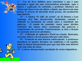 11º  - Uso do livro didático para conceituar o que é uma descrição e quais são suas características principais. Após a leitura e explicação do conteúdo, o professor solicitará aos alunos que descrevam um objeto e depois, que descrevam uma pessoa. E através da descrição desta pessoa, eles produzirão uma história.      12º - A música “O ABC do sertão”, de Zé Dantas e Luiz Gonzaga, será lido, interpretado, declamado, cantado e utilizado na introdução do estudo sobre a tonicidade das palavras.  O estudo do conteúdo visará sanar dúvidas existentes dos alunos sobre acentuação das palavras e cumprimento do currículo. Posteriormente, se fará a fixação do conteúdo através de atividades.      13º - Utilização do aplicativo Word na criação, ilustração, correção, leitura e de um poema feito por cada aluno.      14º - Produção de uma história coletivamente. A professora desenhará no quadro desenhos em seqüência, e em seguida, todos os alunos interpretarão para que seja feita uma história oral, com todos da classe. 15º - Leitura, interpretação e produção de cartas enigmáticas. 