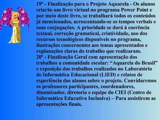 19º - Finalização para o Projeto Aquarela - Os alunos criarão um livro virtual no programa Power Point e por meio deste livro, se trabalhará todos os conteúdos já mencionados, acrescentando-se os tempos verbais e suas conjugações. A prioridade se dará à coerência textual, correção gramatical, criatividade, uso dos recursos tecnológicos disponíveis no programa, ilustrações concernentes aos temas apresentados e explanações claras do trabalho que realizaram. 20º - Finalização Geral com apresentação dos trabalhos a comunidade escolar: “Aquarela do Brasil” e exposição dos trabalhos realizados no Laboratório de Informática Educacional (LIED) e relatos de experiência dos alunos sobre o projeto. Convidaremos os professores participantes, coordenadores, dinamizador, diretoria e equipe do CIEI (Centro de Informática Educativa Inclusiva) – Para assistirem as apresentações finais. 