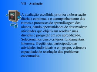 VII – Avaliação     A avaliação escolhida prioriza a observação diária e contínua, e o acompanhamento dos ritmos e processos de aprendizagem dos alunos, dando oportunidades de desenvolver atividades que objetivam resolver suas dúvidas e progredir em seu aprendizado. Selecionamos cinco critérios fundamentais: Interesse, freqüência, participação nas atividades individuais e em grupo, esforço e capacidade de resolução dos problemas encontrados. 