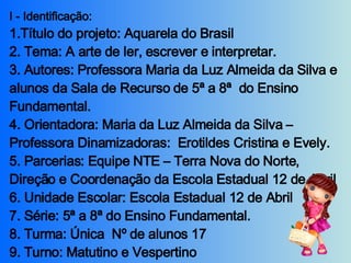 I - Identificação:  1.Título do projeto: Aquarela do Brasil 2. Tema: A arte de ler, escrever e interpretar. 3. Autores: Professora Maria da Luz Almeida da Silva e alunos da Sala de Recurso de 5ª a 8ª  do Ensino Fundamental. 4. Orientadora: Maria da Luz Almeida da Silva – Professora Dinamizadoras:  Erotildes Cristina e Evely. 5. Parcerias: Equipe NTE – Terra Nova do Norte, Direção e Coordenação da Escola Estadual 12 de Abril 6. Unidade Escolar: Escola Estadual 12 de Abril 7. Série: 5ª a 8ª do Ensino Fundamental. 8. Turma: Única  Nº de alunos 17  9. Turno: Matutino e Vespertino 10. Período: 27/07 a 29/11/2007.   