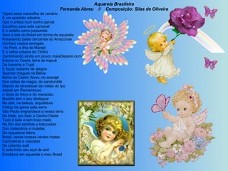 Aquarela Brasileira Fernanda Abreu  //  Composição: Silas de Oliveira Vejam essa maravilha de cenário É um episódio relicário Que o artista num sonho genial Escolheu para este carnaval E o asfalto como passarela Será a tela do Brasil em forma de aquarela Passeando pelas cercanias do Amazonas Conheci vastos seringais   No Pará, a ilha de Marajó E a velha cabana do Timbó Caminhando ainda um pouco maisDeparei com lindos coqueirais Estava no Ceará, terra de Irapuã De Iracema e Tupã  E fiquei radiante de alegria Quando cheguei na Bahia Bahia de Castro Alves, do acarajé Das noites de magia, do candomblé Depois de atravessar as matas do Ipú Assisti em Pernambuco A festa do frevo e do maracatu Brasília tem o seu destaque Na arte, na beleza, arquitetura Feitiço de garoa pela serra São Paulo engrandece a nossa terra Do leste, por todo o Centro-Oeste Tudo é belo e tem lindo matiz No Rio dos sambas e batucadas Dos malandros e mulatas De requebros febris Brasil, essas nossas verdes matas Cachoeiras e cascatas De colorido sutil E este lindo céu azul de anil  Emoldura em aquarela o meu Brasil   