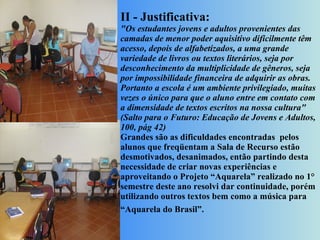 II - Justificativa: "Os estudantes jovens e adultos provenientes das camadas de menor poder aquisitivo dificilmente têm acesso, depois de alfabetizados, a uma grande variedade de livros ou textos literários, seja por desconhecimento da multiplicidade de gêneros, seja por impossibilidade financeira de adquirir as obras. Portanto a escola é um ambiente privilegiado, muitas vezes o único para que o aluno entre em contato com a dimensidade de textos escritos na nossa cultura" (Salto para o Futuro: Educação de Jovens e Adultos, 100, pág 42) Grandes são as dificuldades encontradas  pelos alunos que freqüentam a Sala de Recurso estão desmotivados, desanimados, então partindo desta necessidade de criar novas experiências e aproveitando o Projeto “Aquarela” realizado no 1° semestre deste ano resolvi dar continuidade, porém utilizando outros textos bem como a música para “Aquarela do Brasil”.      