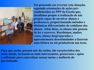 Foi pensando em reverter esta situação, seguindo orientações de ações pré-estabelecidas no PPP da Escola que, decidimos propor a realização de um projeto capaz de envolver alunos e professores, proporcionando métodos e dinâmicas diferenciados do cotidiano dos alunos. Além disso, os alunos não gostam de ler e escrever. Recebemos, muitas vezes, alunos despreparados e aparentemente desestimulados a fazerem uma leitura ou em produzirem um texto.  Para que assim, possam sair da rotina, tão característica das aulas atuais, tornando-as mais interessantes, prazerosas e aptas o suficiente para concretizar nossas metas e melhoria do aprendizado. 
