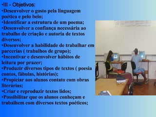 III - Objetivos:  Desenvolver o gosto pela linguagem poética e pelo belo;  Identificar a estrutura de um poema;  Desenvolver a confiança necessária ao trabalho de criação e autoria de textos diversos;  Desenvolver a habilidade de trabalhar em parcerias ( trabalhos de grupo);  Incentivar e desenvolver hábitos de leitura por prazer;  Produzir diversos tipos de textos ( poesia contos, fábulas, histórias);  Propiciar aos alunos contato com obras literárias;  Criar e reproduzir textos lidos;  Possibilitar que os alunos conheçam e trabalhem com diversos textos poéticos;  