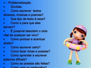 IV –  Problematização           Dúvidas           Como escrever  textos diversos, músicas e poemas?           Que tipo de texto é esse?           Como e para que eles servem?           É possível descobrir o ciclo vital de qualquer ser vivo?           Como pontuar e acentuar direito?           Como escrever certo?           Como fazer rimas e poesias?           Como aprender a escrever palavras difíceis?           Como as poesias são feitas?           Como usar os parágrafos?           Certezas     