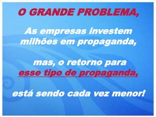 O GRANDE PROBLEMA,
  As empresas investem
 milhões em propaganda,

    mas, o retorno para
 esse tipo de propaganda,

está sendo cada vez menor!
 
