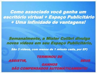 Como associado você ganha um
escritório virtual + Espaço Publicitário
   + Uma infinidade de vantagens!


  Semanalmente, a Mister Colibri divulga
 novos vídeos em seu Espaço Publicitário,
   São 3 vídeos, com menos de 1 minuto cada, por EP)

                   TERMINOU DE
  ASSISTIR,                                    SEUS
               GANHOS
   SÃO COMPENSADOS AUTOMÁTICAMENTE!
 